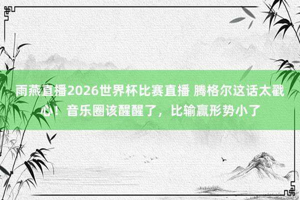 雨燕直播2026世界杯比赛直播 腾格尔这话太戳心！音乐圈该醒醒了，比输赢形势小了