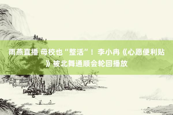 雨燕直播 母校也“整活”!李小冉《心愿便利贴》被北舞通顺会轮回播放