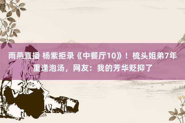 雨燕直播 杨紫拒录《中餐厅10》！梳头姐弟7年重逢泡汤，网友：我的芳华贬抑了