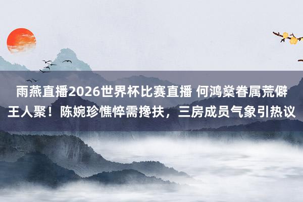 雨燕直播2026世界杯比赛直播 何鸿燊眷属荒僻王人聚！陈婉珍憔悴需搀扶，三房成员气象引热议