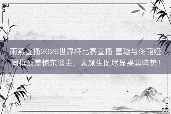 雨燕直播2026世界杯比赛直播 董璇与佟丽娅同框反差惊东谈主，素颜生图尽显果真阵势！