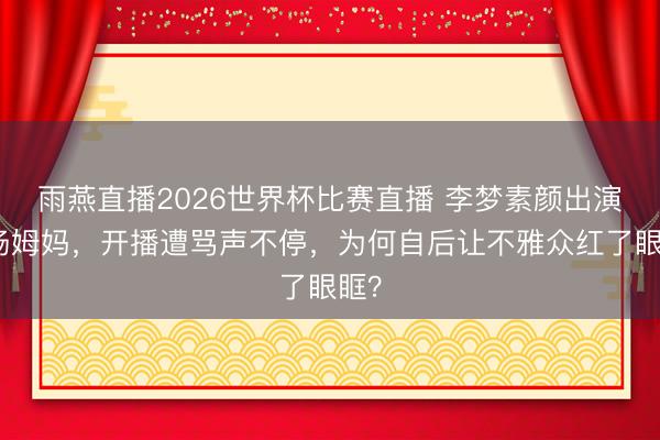 雨燕直播2026世界杯比赛直播 李梦素颜出演职场姆妈,开播遭骂声不停,为何自后让不雅众红了眼眶?
