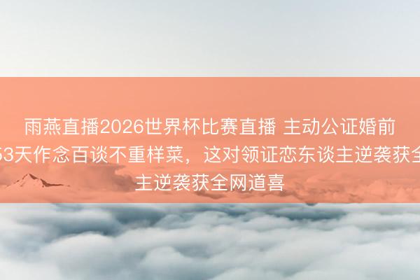 雨燕直播2026世界杯比赛直播 主动公证婚前财产、53天作念百谈不重样菜，这对领证恋东谈主逆袭获全网道喜