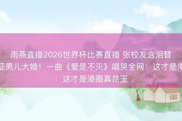 雨燕直播2026世界杯比赛直播 张校友含泪替一火友见证男儿大婚！一曲《爱是不灭》唱哭全网：这才是港圈真昆玉