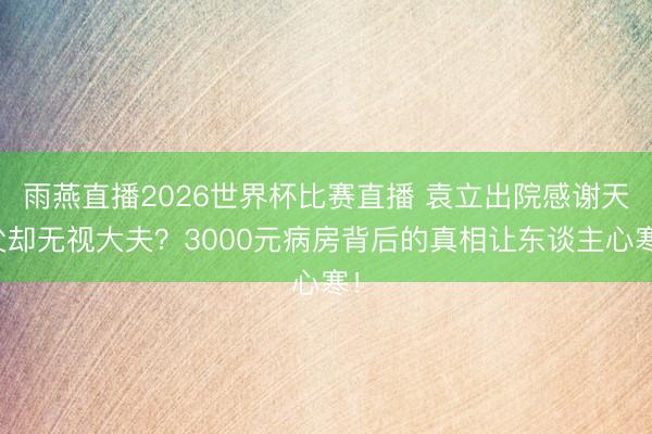 雨燕直播2026世界杯比赛直播 袁立出院感谢天父却无视大夫？3000元病房背后的真相让东谈主心寒！