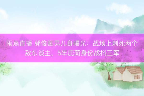雨燕直播 郭俊卿男儿身曝光：战场上刺死两个敌东谈主，5年庇荫身份战抖三军