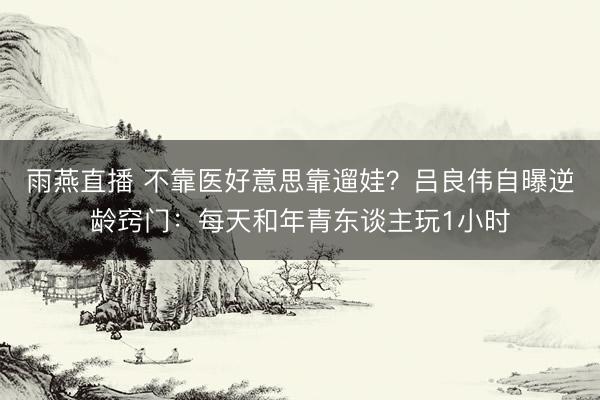 雨燕直播 不靠医好意思靠遛娃？吕良伟自曝逆龄窍门：每天和年青东谈主玩1小时
