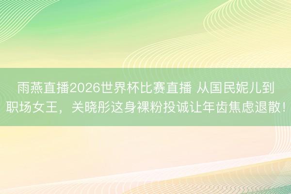 雨燕直播2026世界杯比赛直播 从国民妮儿到职场女王，关晓彤这身裸粉投诚让年齿焦虑退散！