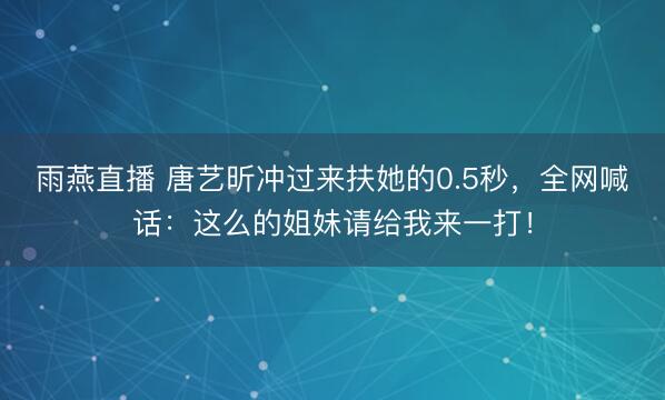 雨燕直播 唐艺昕冲过来扶她的0.5秒，全网喊话：这么的姐妹请给我来一打！