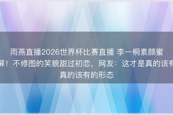 雨燕直播2026世界杯比赛直播 李一桐素颜蜜桃脸刷屏！不修图的笑貌甜过初恋，网友：这才是真的该有的形态