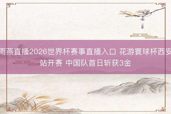 雨燕直播2026世界杯赛事直播入口 花游寰球杯西安站开赛 中国队首日斩获3金