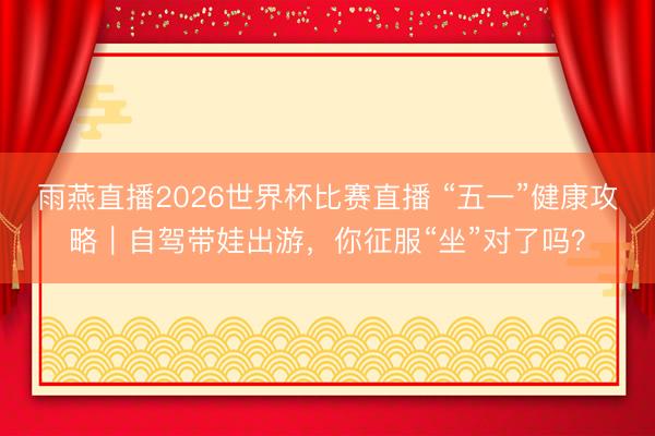 雨燕直播2026世界杯比赛直播 “五一”健康攻略｜自驾带娃出游，你征服“坐”对了吗？