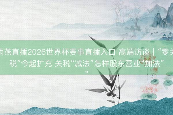 雨燕直播2026世界杯赛事直播入口 高端访谈｜“零关税”今起扩充 关税“减法”怎样股东营业“加法”