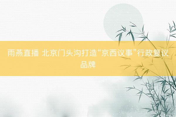 雨燕直播 北京门头沟打造“京西议事”行政复议品牌