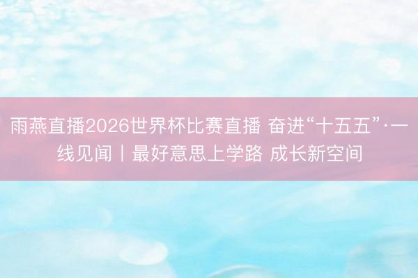 雨燕直播2026世界杯比赛直播 奋进“十五五”·一线见闻丨最好意思上学路 成长新空间