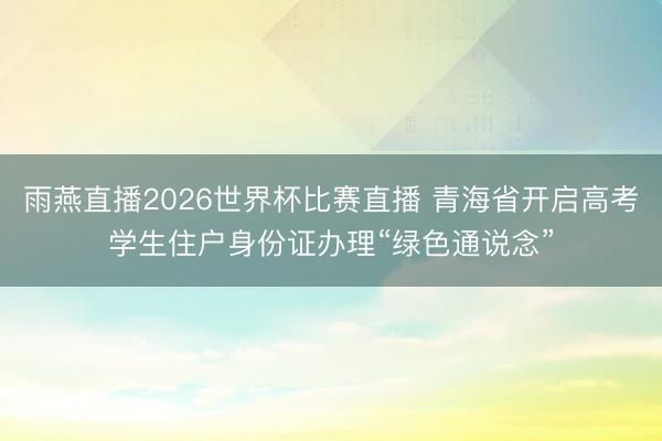 雨燕直播2026世界杯比赛直播 青海省开启高考学生住户身份证办理“绿色通说念”