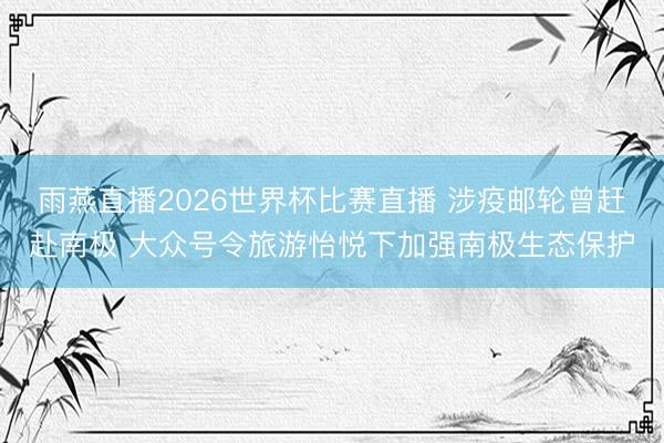 雨燕直播2026世界杯比赛直播 涉疫邮轮曾赶赴南极 大众号令旅游怡悦下加强南极生态保护