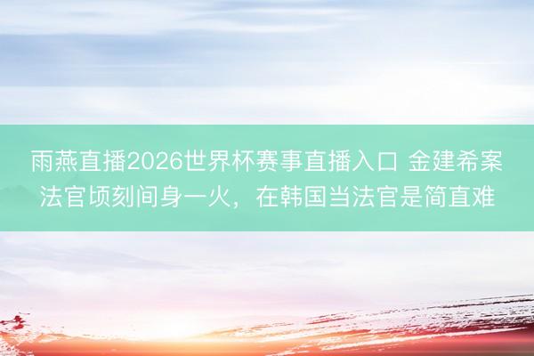 雨燕直播2026世界杯赛事直播入口 金建希案法官顷刻间身一火，在韩国当法官是简直难
