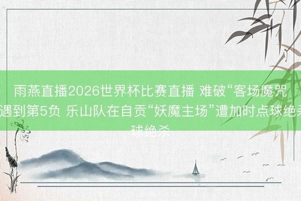 雨燕直播2026世界杯比赛直播 难破“客场魔咒”遇到第5负 乐山队在自贡“妖魔主场”遭加时点球绝杀