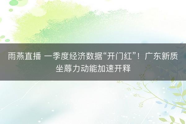 雨燕直播 一季度经济数据“开门红”！广东新质坐蓐力动能加速开释