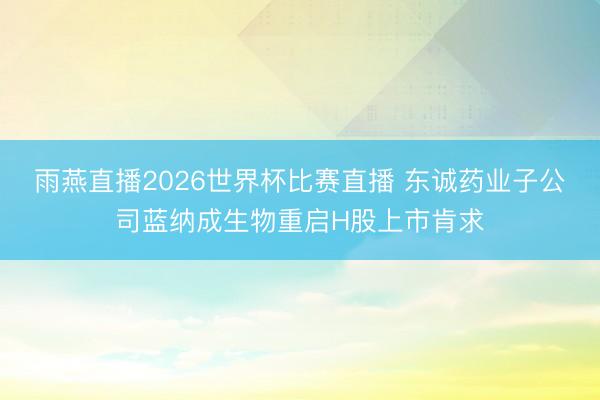 雨燕直播2026世界杯比赛直播 东诚药业子公司蓝纳成生物重启H股上市肯求
