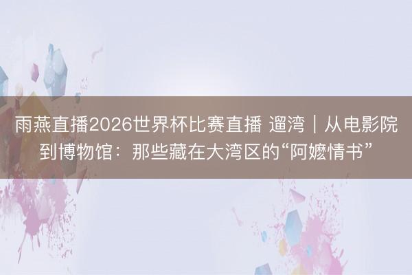 雨燕直播2026世界杯比赛直播 遛湾｜从电影院到博物馆：那些藏在大湾区的“阿嬷情书”
