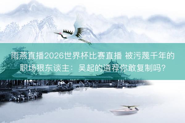 雨燕直播2026世界杯比赛直播 被污蔑千年的职场狠东谈主：吴起的遴荐你敢复制吗?