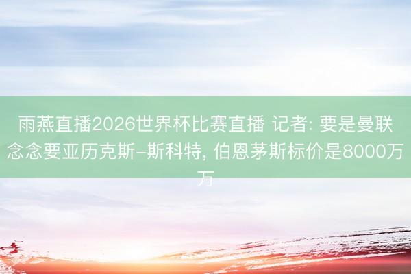 雨燕直播2026世界杯比赛直播 记者: 要是曼联念念要亚历克斯-斯科特， 伯恩茅斯标价是8000万