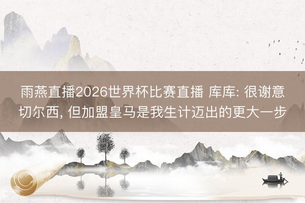 雨燕直播2026世界杯比赛直播 库库: 很谢意切尔西， 但加盟皇马是我生计迈出的更大一步