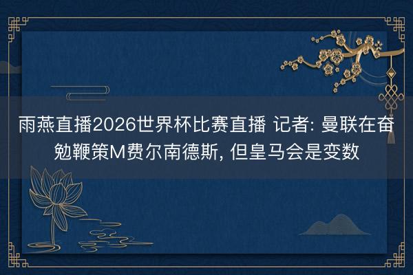 雨燕直播2026世界杯比赛直播 记者: 曼联在奋勉鞭策M费尔南德斯, 但皇马会是变数