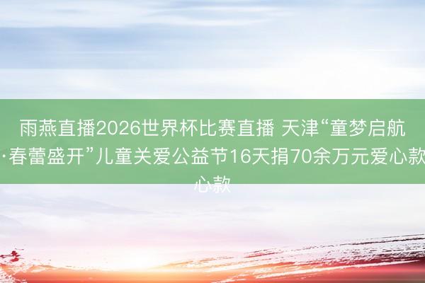 雨燕直播2026世界杯比赛直播 天津“童梦启航·春蕾盛开”儿童关爱公益节16天捐70余万元爱心款