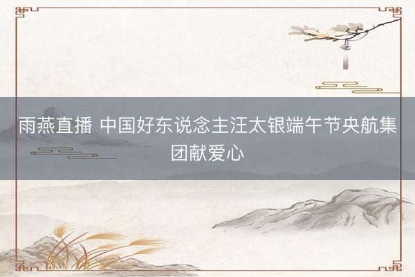 雨燕直播 中国好东说念主汪太银端午节央航集团献爱心