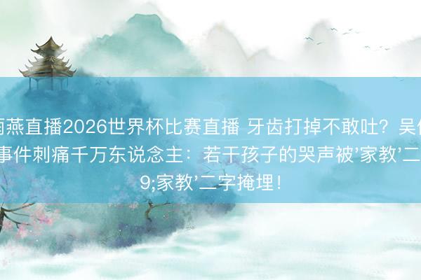 雨燕直播2026世界杯比赛直播 牙齿打掉不敢吐?吴倩吞抽噎事件刺痛千万东说念主:若干孩子的哭声被'家教'二字掩埋!