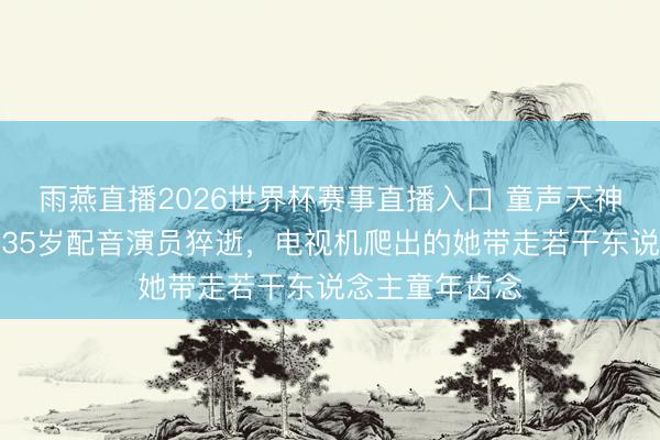 雨燕直播2026世界杯赛事直播入口 童声天神与恐怖怨灵：35岁配音演员猝逝，电视机爬出的她带走若干东说念主童年齿念