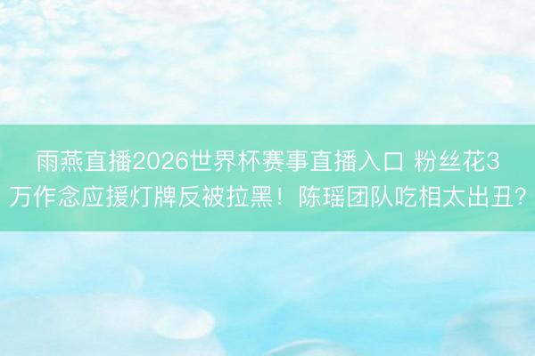 雨燕直播2026世界杯赛事直播入口 粉丝花3万作念应援灯牌反被拉黑!陈瑶团队吃相太出丑?