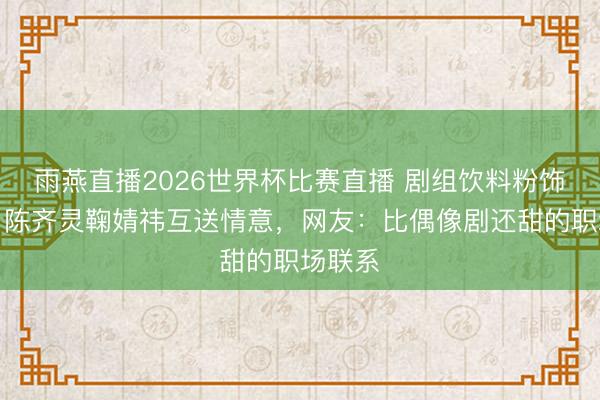 雨燕直播2026世界杯比赛直播 剧组饮料粉饰奥妙?陈齐灵鞠婧祎互送情意,网友:比偶像剧还甜的职场联系